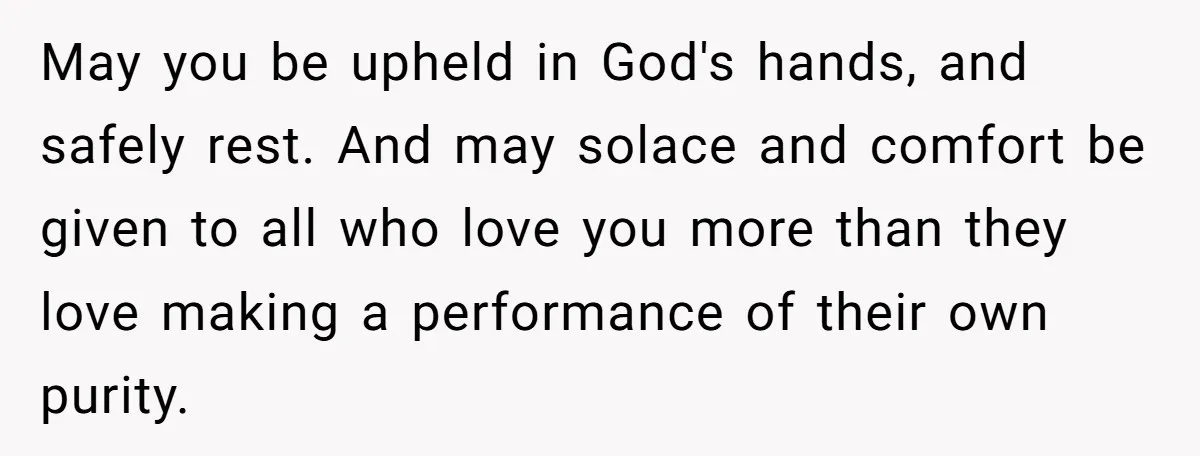May you be upheld in God's hands, and safely rest. And may solace and comfort be given to all who love you more than they love making a performance of...