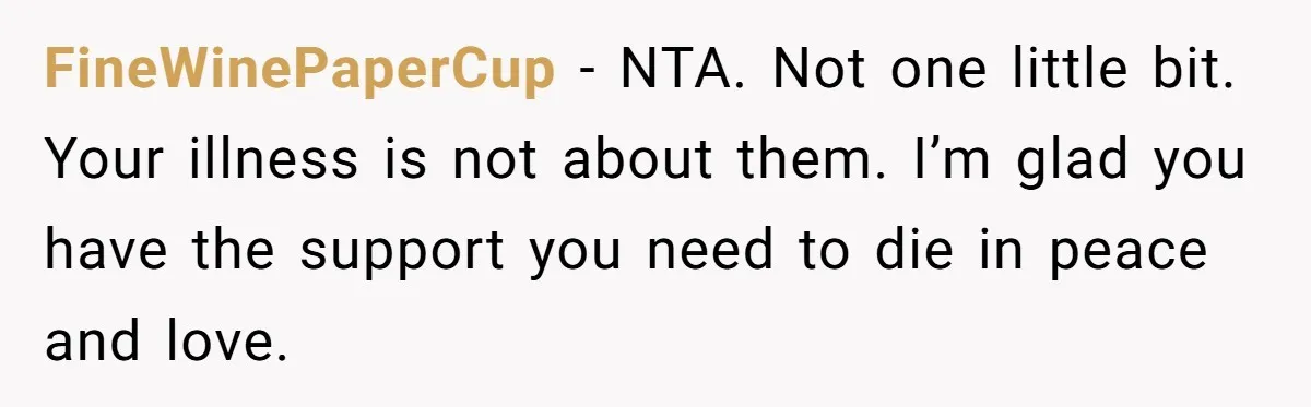 FineWinePaperCup − NTA. Not one little bit. Your illness is not about them. I’m glad you have the support you need to die in peace and love.