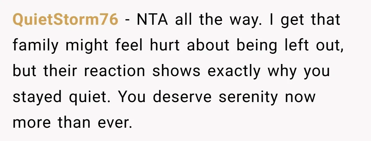 QuietStorm76 − NTA all the way. I get that family might feel hurt about being left out, but their reaction shows exactly why you stayed quiet. You deserve serenity now...