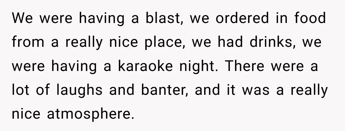 We were having a blast, we ordered in food from a really nice place, we had drinks, we were having a karaoke night. There were a lot of laughs and...