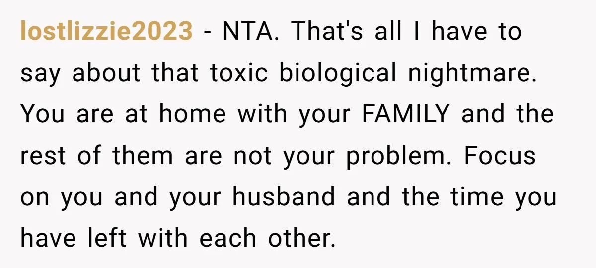 lostlizzie2023 − NTA. That's all I have to say about that toxic biological nightmare. You are at home with your FAMILY and the rest of them are not your problem....