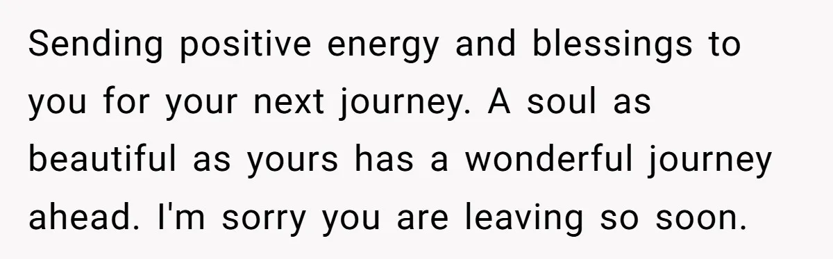 Sending positive energy and blessings to you for your next journey. A soul as beautiful as yours has a wonderful journey ahead. I'm sorry you are leaving so soon.