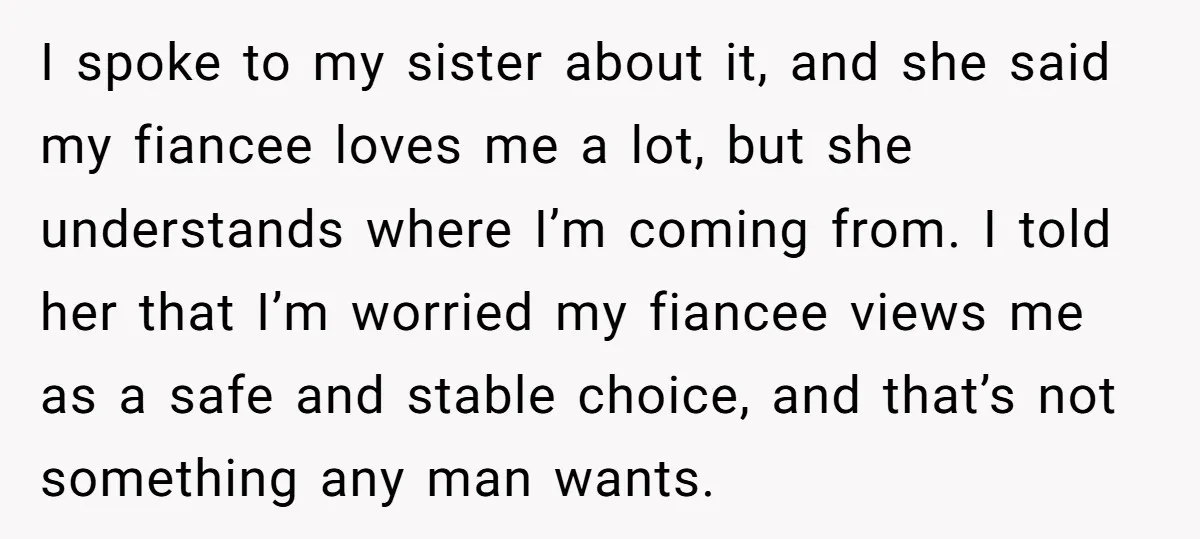 I spoke to my sister about it, and she said my fiancee loves me a lot, but she understands where I’m coming from. I told her that I’m worried my...