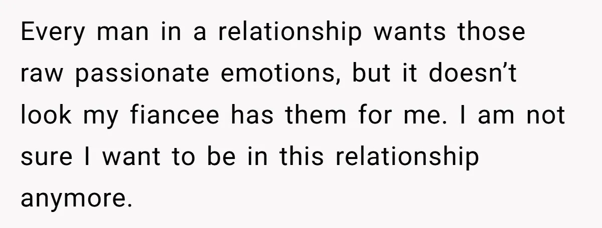 Every man in a relationship wants those raw passionate emotions, but it doesn’t look my fiancee has them for me. I am not sure I want to be in this...
