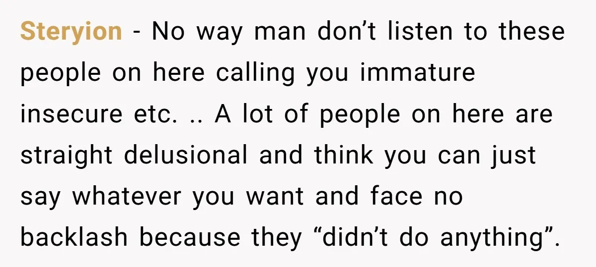 Steryion − No way man don’t listen to these people on here calling you immature insecure etc. .. A lot of people on here are straight delusional and think you...