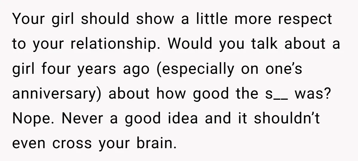 Your girl should show a little more respect to your relationship. Would you talk about a girl four years ago (especially on one’s anniversary) about how good the s__ was?...