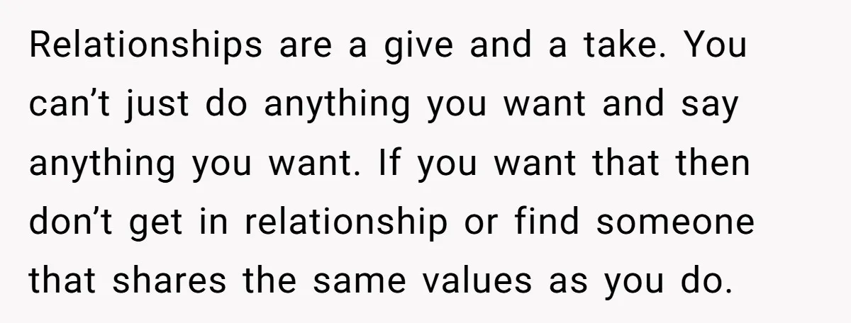 Relationships are a give and a take. You can’t just do anything you want and say anything you want. If you want that then don’t get in relationship or find...