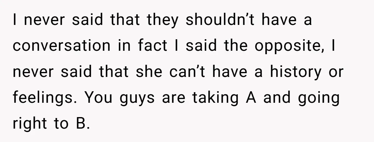 I never said that they shouldn’t have a conversation in fact I said the opposite, I never said that she can’t have a history or feelings. You guys are taking...