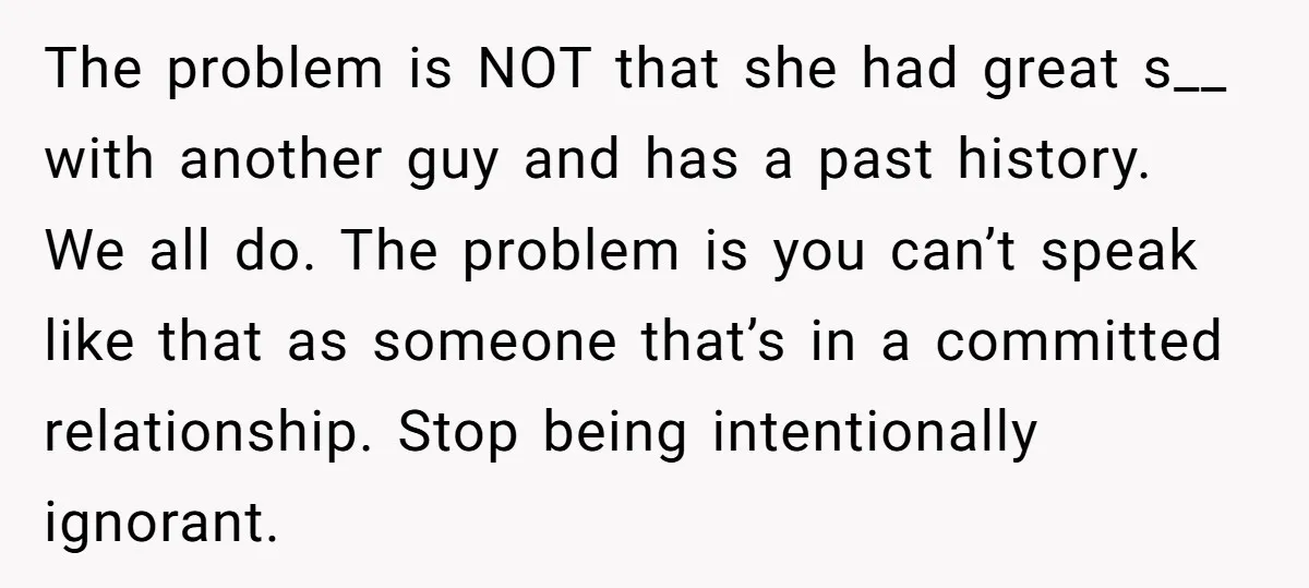 The problem is NOT that she had great s__ with another guy and has a past history. We all do. The problem is you can’t speak like that as someone...