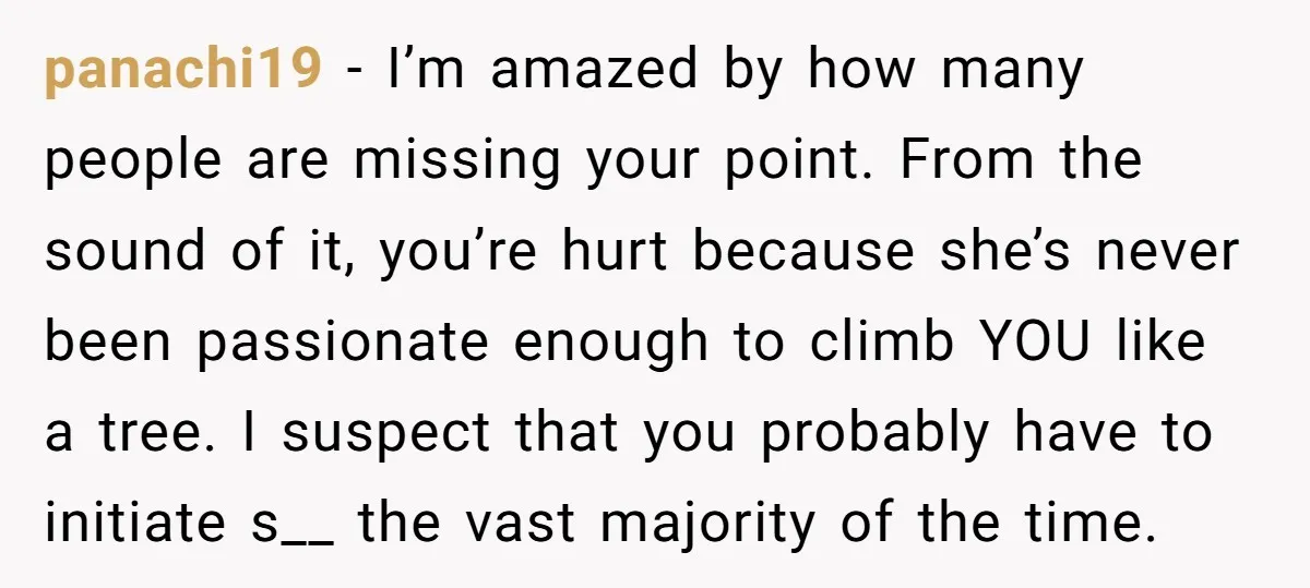 panachi19 − I’m amazed by how many people are missing your point. From the sound of it, you’re hurt because she’s never been passionate enough to climb YOU like a...