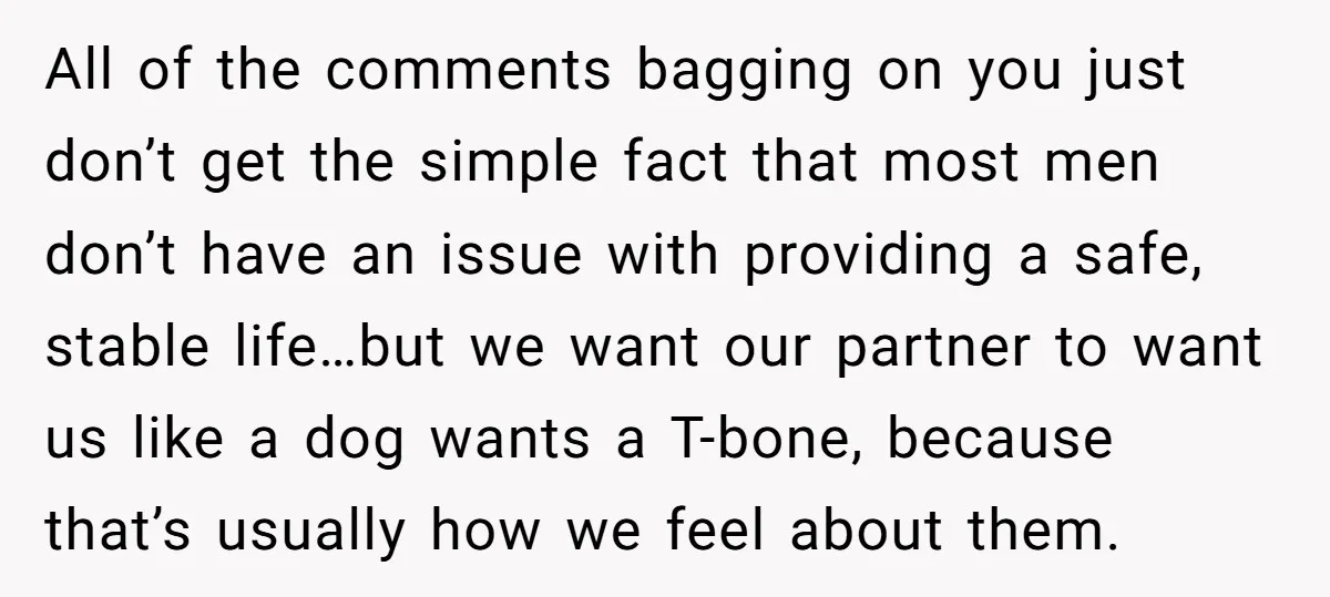 All of the comments bagging on you just don’t get the simple fact that most men don’t have an issue with providing a safe, stable life…but we want our partner...