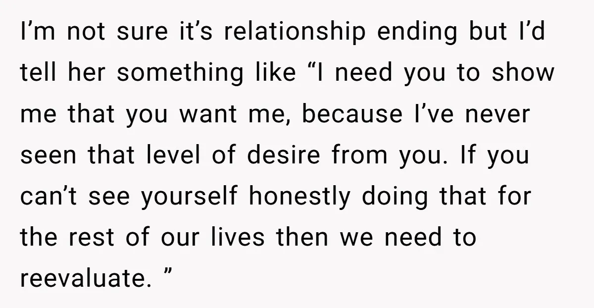 I’m not sure it’s relationship ending but I’d tell her something like “I need you to show me that you want me, because I’ve never seen that level of desire...