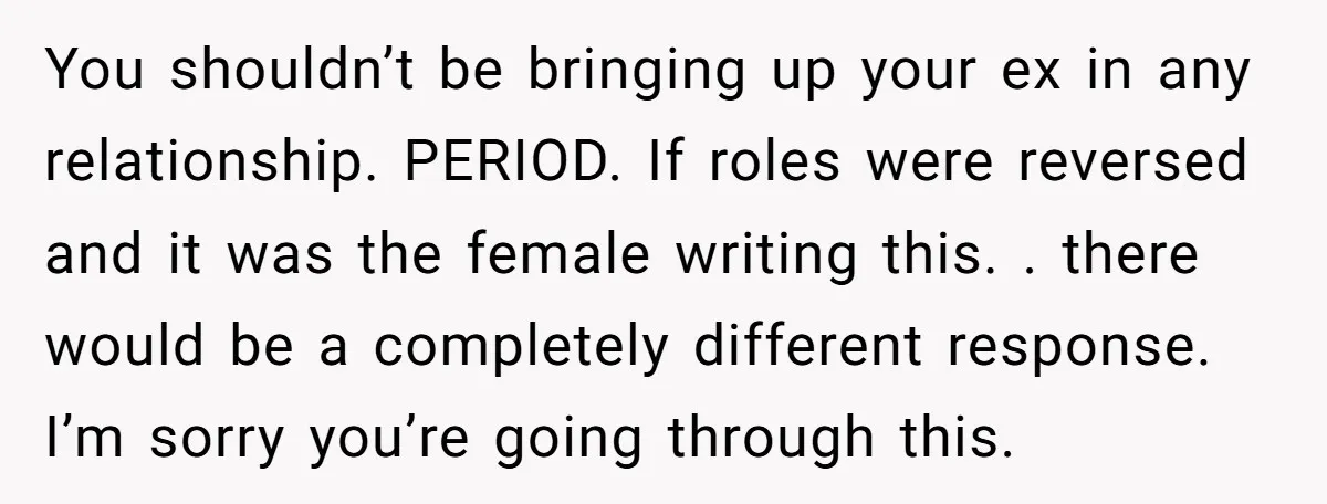 You shouldn’t be bringing up your ex in any relationship. PERIOD. If roles were reversed and it was the female writing this. . there would be a completely different response....