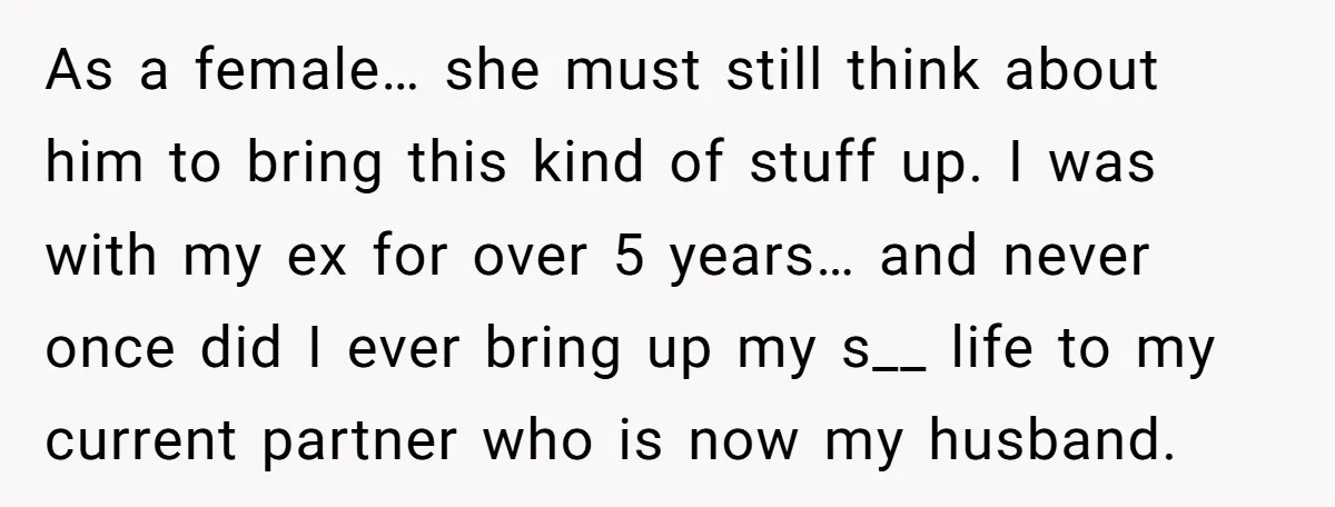 As a female… she must still think about him to bring this kind of stuff up. I was with my ex for over 5 years… and never once did I...