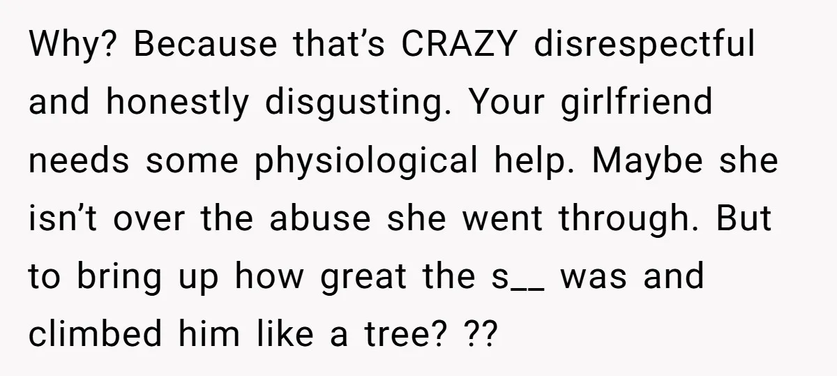 Why? Because that’s CRAZY disrespectful and honestly disgusting. Your girlfriend needs some physiological help. Maybe she isn’t over the abuse she went through. But to bring up how great the...