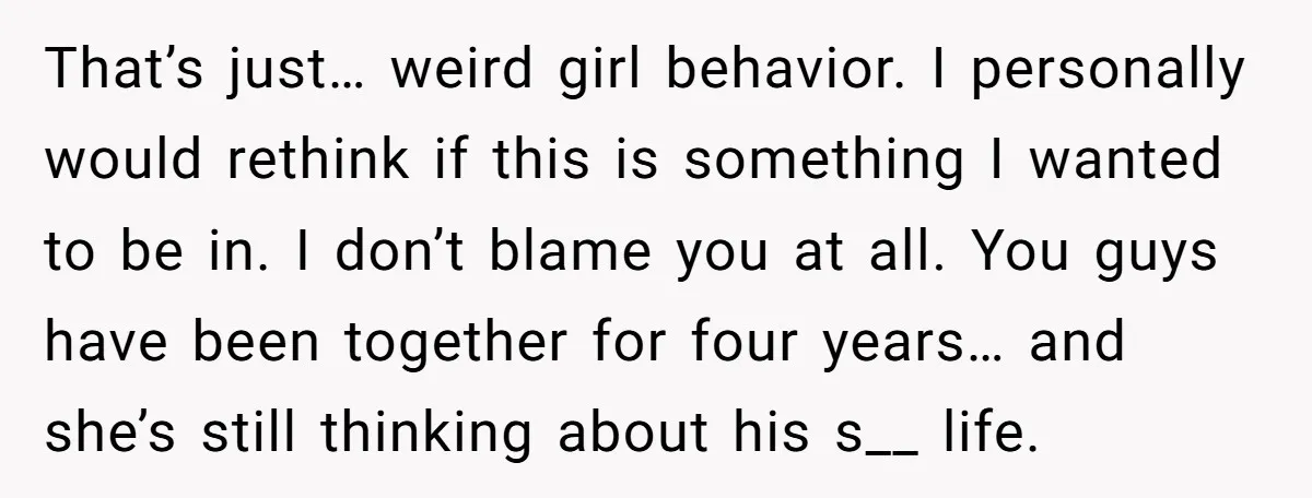 That’s just… weird girl behavior. I personally would rethink if this is something I wanted to be in. I don’t blame you at all. You guys have been together for...