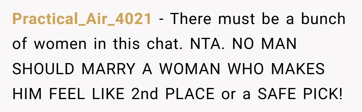 Practical_Air_4021 − There must be a bunch of women in this chat. NTA. NO MAN SHOULD MARRY A WOMAN WHO MAKES HIM FEEL LIKE 2nd PLACE or a SAFE PICK!