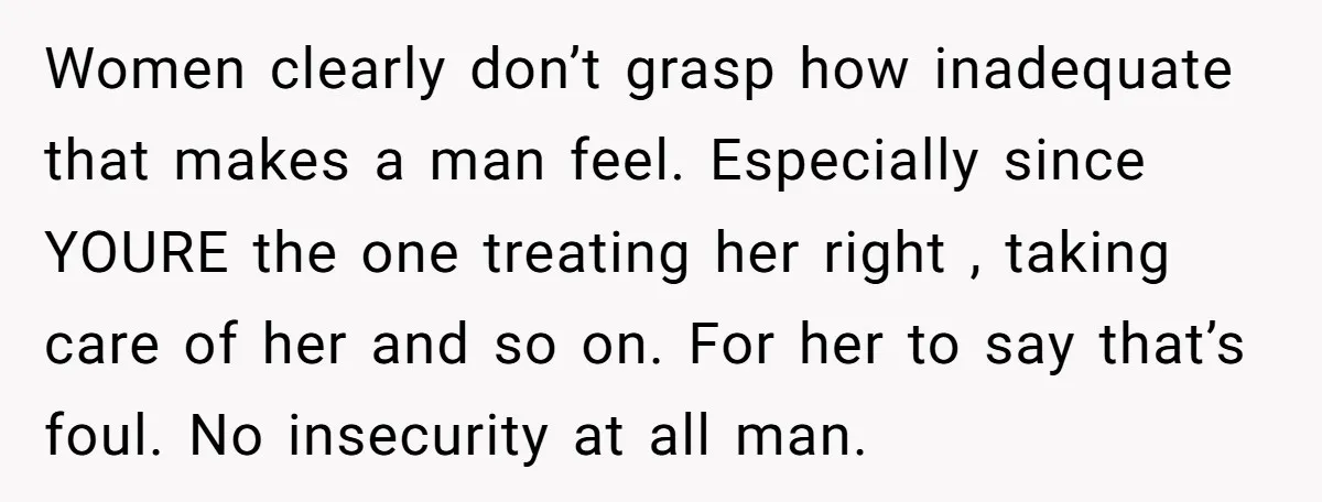 Women clearly don’t grasp how inadequate that makes a man feel. Especially since YOURE the one treating her right , taking care of her and so on. For her to...