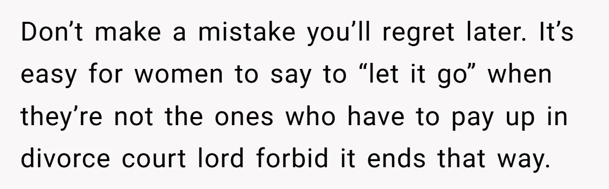 Don’t make a mistake you’ll regret later. It’s easy for women to say to “let it go” when they’re not the ones who have to pay up in divorce court...