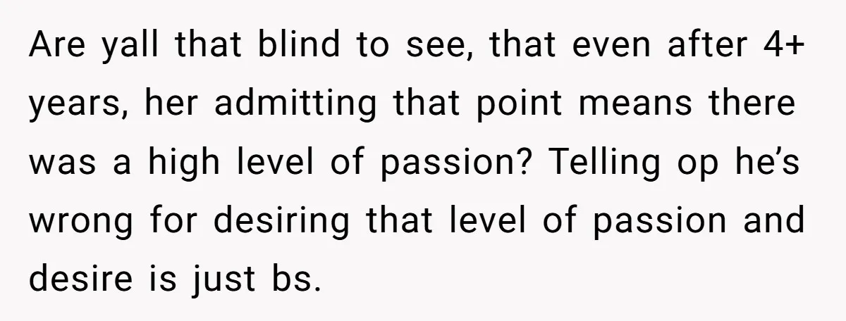 Are yall that blind to see, that even after 4+ years, her admitting that point means there was a high level of passion? Telling op he’s wrong for desiring that...