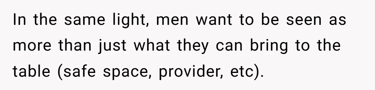 In the same light, men want to be seen as more than just what they can bring to the table (safe space, provider, etc).