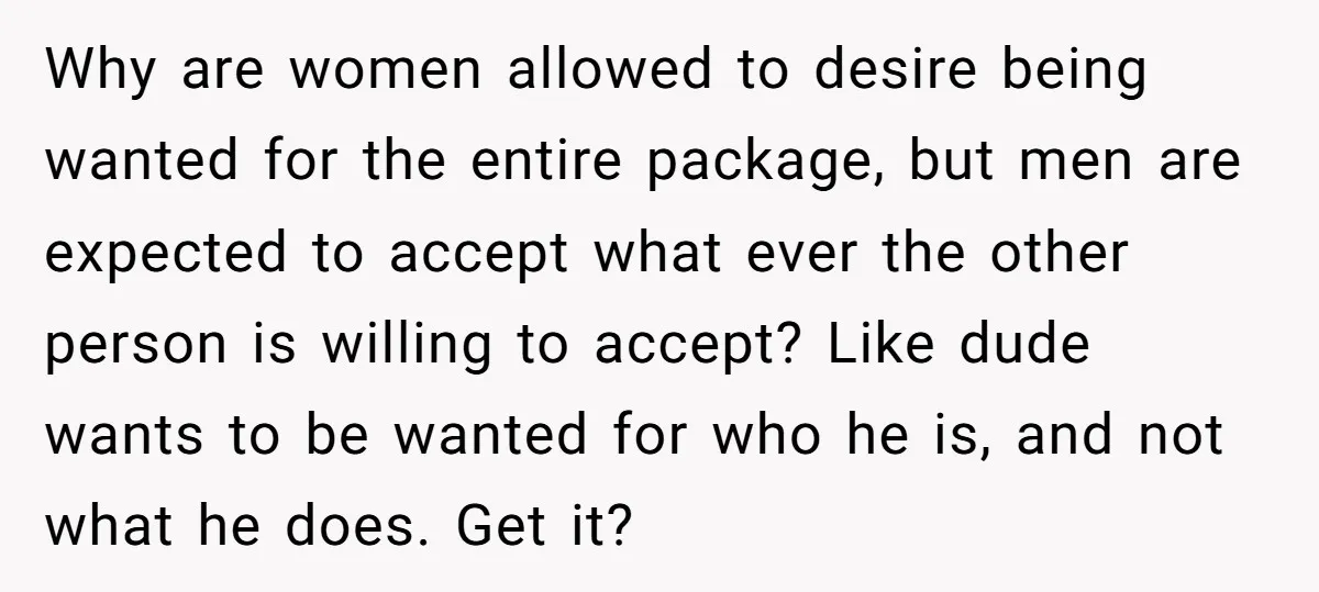 Why are women allowed to desire being wanted for the entire package, but men are expected to accept what ever the other person is willing to accept? Like dude wants...
