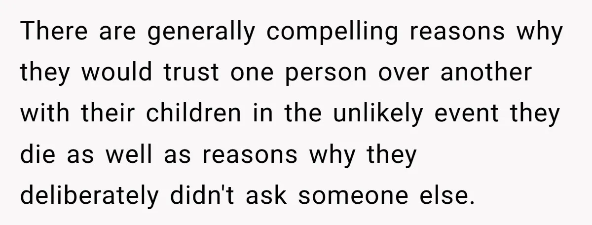 There are generally compelling reasons why they would trust one person over another with their children in the unlikely event they die as well as reasons why they deliberately didn't...