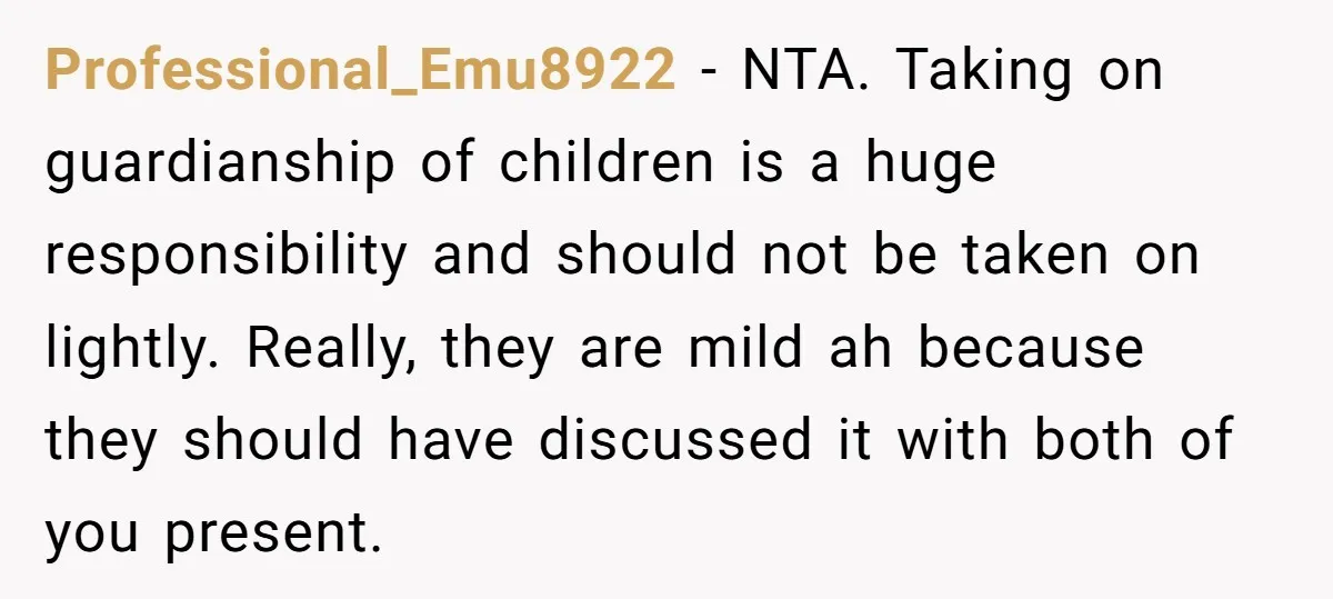 Professional_Emu8922 - NTA. Taking on guardianship of children is a huge responsibility and should not be taken on lightly. Really, they are mild ah because they should have discussed it...