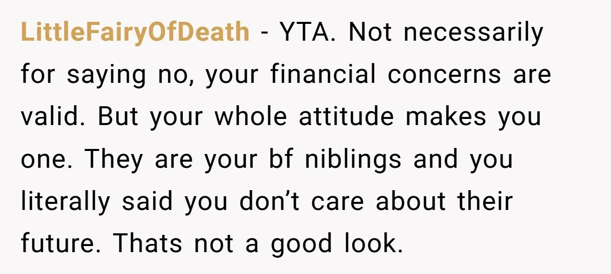 LittleFairyOfDeath - YTA. Not necessarily for saying no, your financial concerns are valid. But your whole attitude makes you one. They are your bf niblings and you literally said you...