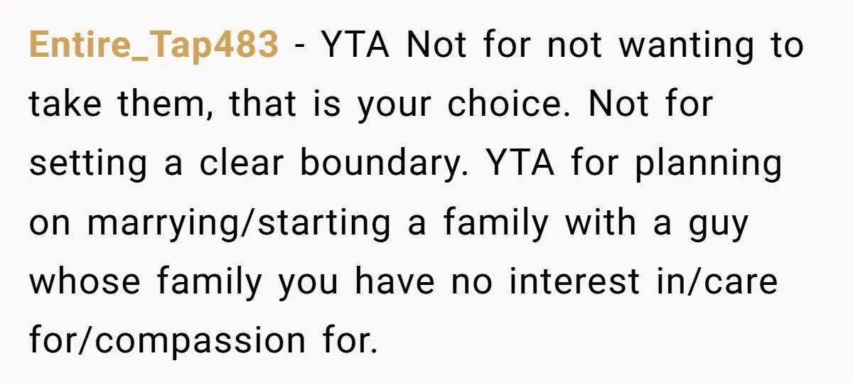 Entire_Tap483 - YTA Not for not wanting to take them, that is your choice. Not for setting a clear boundary. YTA for planning on marrying/starting a family with a guy...