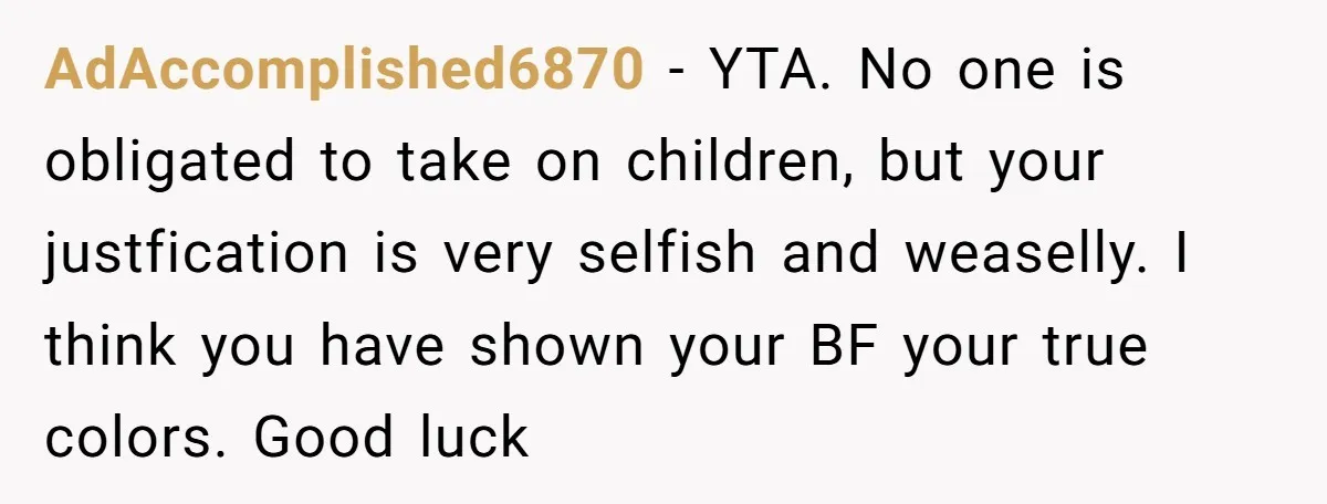 AdAccomplished6870 - YTA. No one is obligated to take on children, but your justfication is very selfish and weaselly. I think you have shown your BF your true colors. Good...