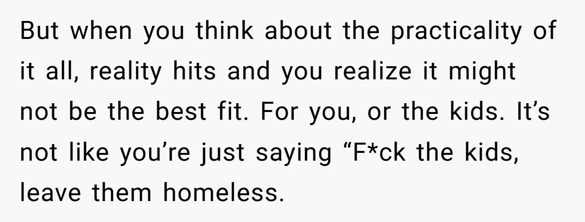 But when you think about the practicality of it all, reality hits and you realize it might not be the best fit. For you, or the kids. It’s not like...