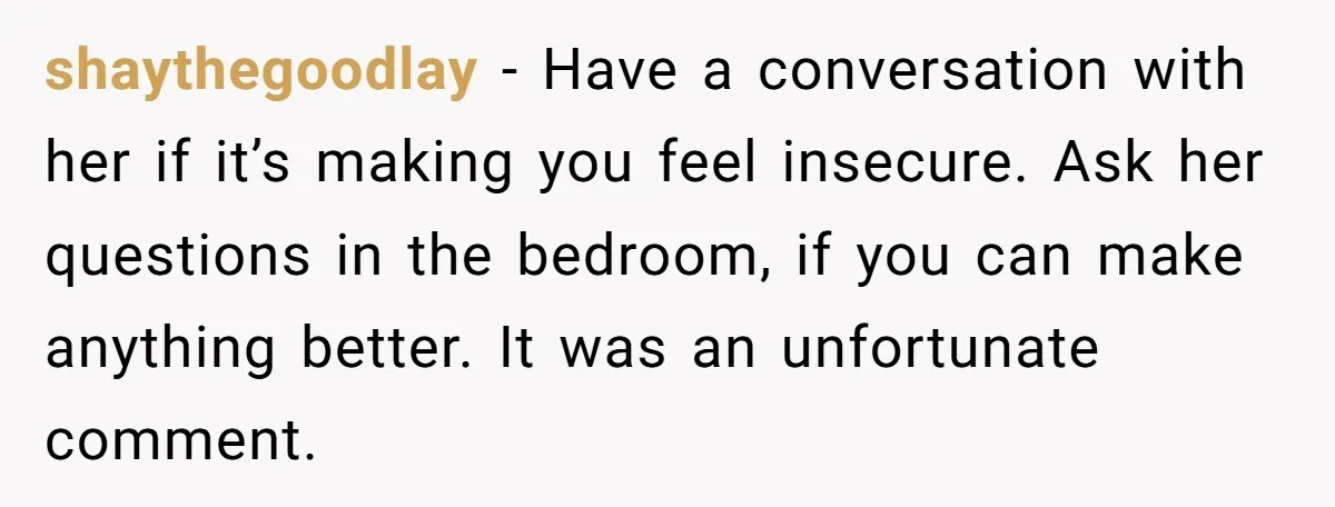 shaythegoodlay − Have a conversation with her if it’s making you feel insecure. Ask her questions in the bedroom, if you can make anything better. It was an unfortunate comment.