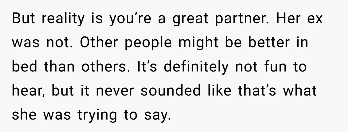 But reality is you’re a great partner. Her ex was not. Other people might be better in bed than others. It’s definitely not fun to hear, but it never sounded...