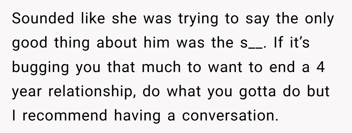 Sounded like she was trying to say the only good thing about him was the s__. If it’s bugging you that much to want to end a 4 year relationship,...