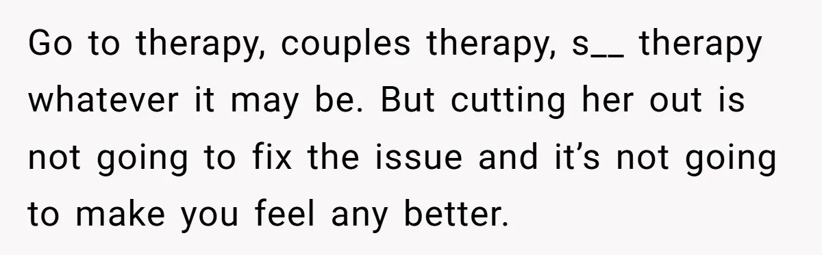 Go to therapy, couples therapy, s__ therapy whatever it may be. But cutting her out is not going to fix the issue and it’s not going to make you feel...