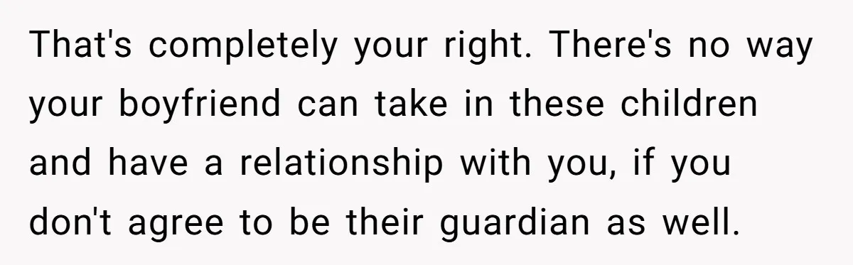 That's completely your right. There's no way your boyfriend can take in these children and have a relationship with you, if you don't agree to be their guardian as well.