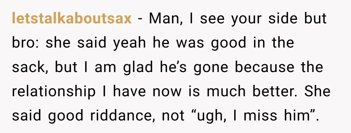 letstalkaboutsax − Man, I see your side but bro: she said yeah he was good in the sack, but I am glad he’s gone because the relationship I have now...