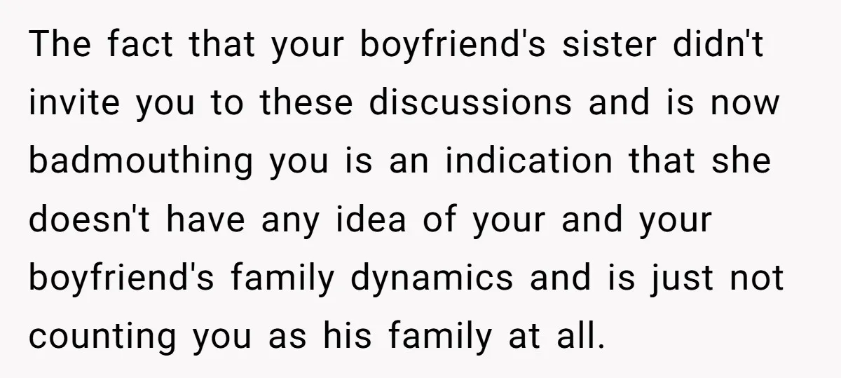 The fact that your boyfriend's sister didn't invite you to these discussions and is now badmouthing you is an indication that she doesn't have any idea of your and your...