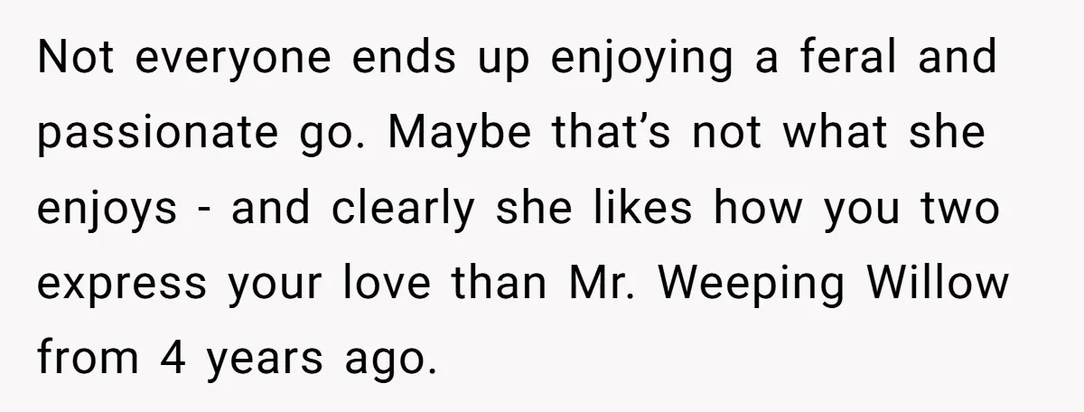 Not everyone ends up enjoying a feral and passionate go. Maybe that’s not what she enjoys - and clearly she likes how you two express your love than Mr. Weeping...