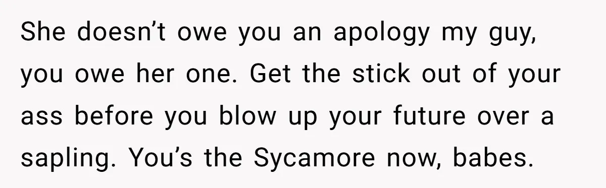 She doesn’t owe you an apology my guy, you owe her one. Get the stick out of your ass before you blow up your future over a sapling. You’s the...