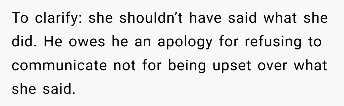 To clarify: she shouldn’t have said what she did. He owes he an apology for refusing to communicate not for being upset over what she said.
