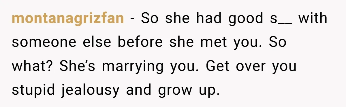 montanagrizfan − So she had good s__ with someone else before she met you. So what? She’s marrying you. Get over you stupid jealousy and grow up.