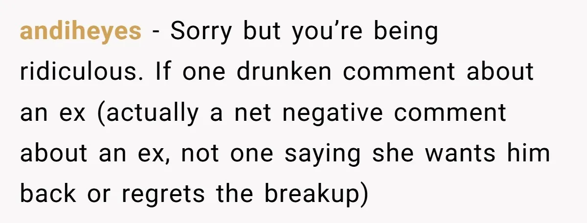 andiheyes − Sorry but you’re being ridiculous. If one drunken comment about an ex (actually a net negative comment about an ex, not one saying she wants him back or...