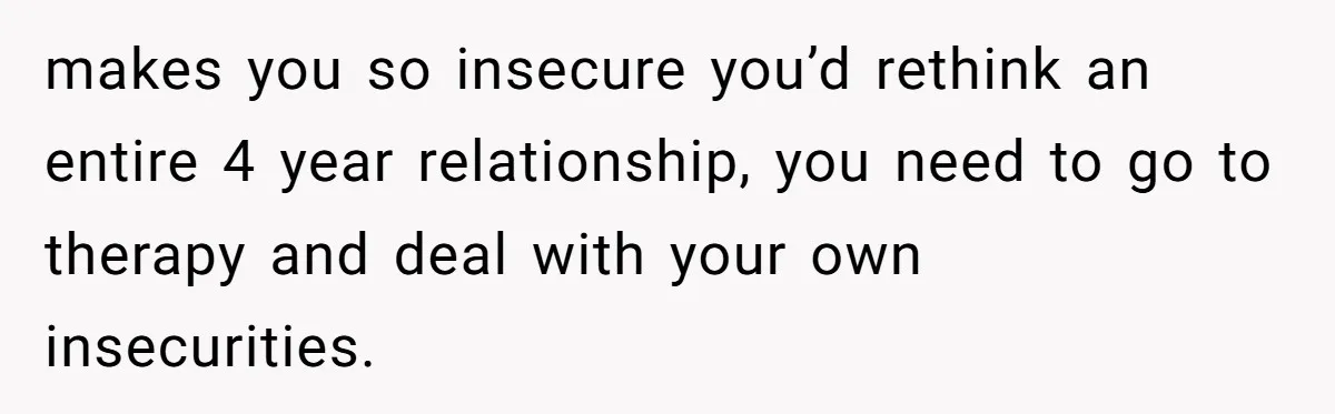 makes you so insecure you’d rethink an entire 4 year relationship, you need to go to therapy and deal with your own insecurities.