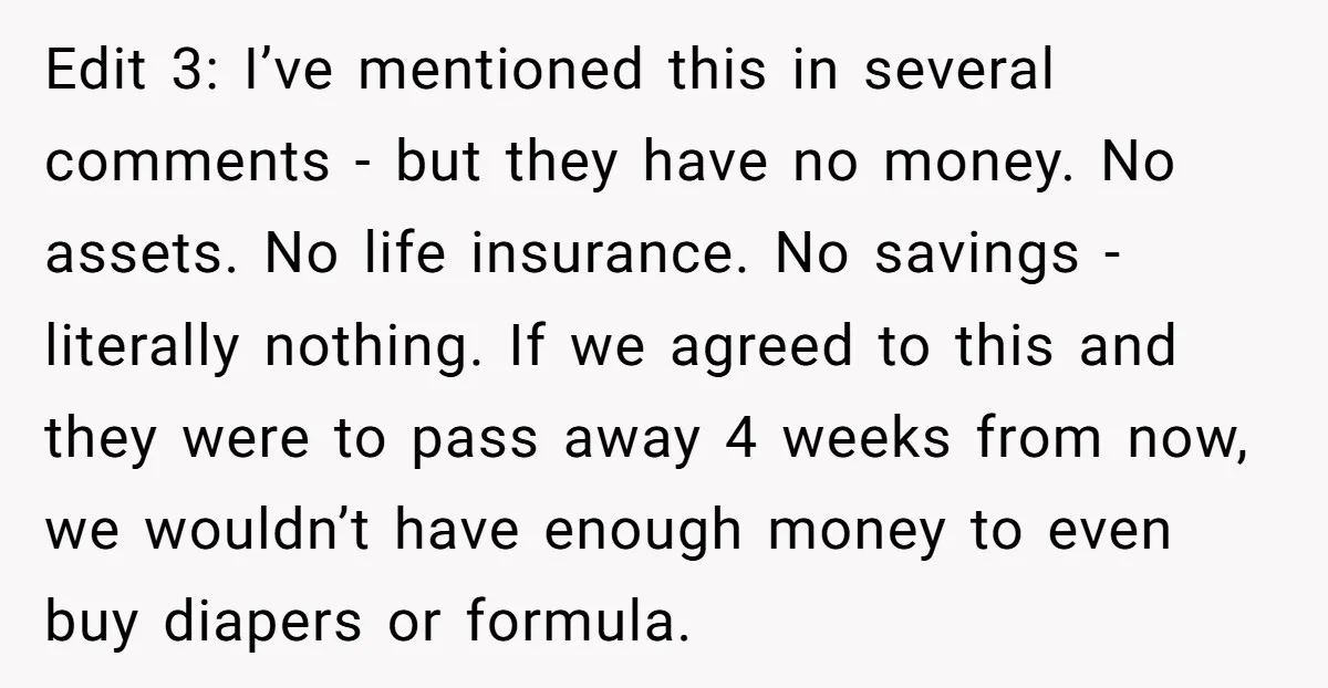 Edit 3: I’ve mentioned this in several comments - but they have no money. No assets. No life insurance. No savings - literally nothing. If we agreed to this and...