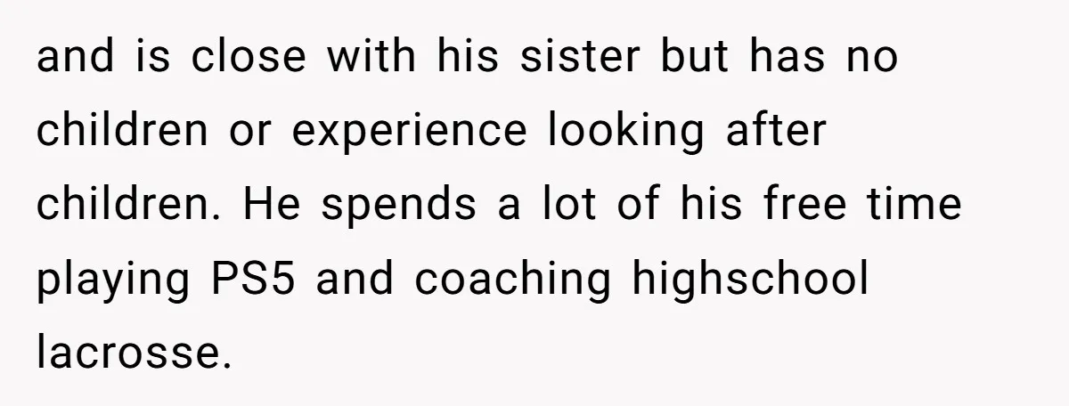 and is close with his sister but has no children or experience looking after children. He spends a lot of his free time playing PS5 and coaching highschool lacrosse.