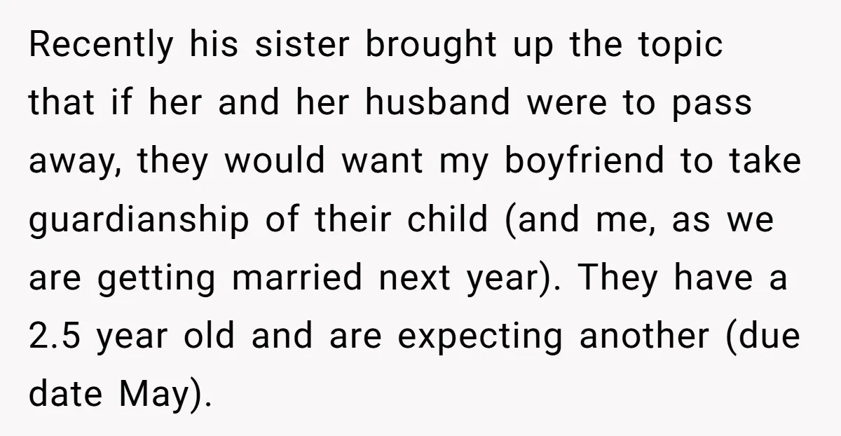 Recently his sister brought up the topic that if her and her husband were to pass away, they would want my boyfriend to take guardianship of their child (and me,...