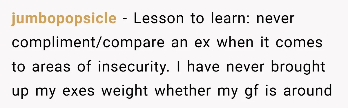 jumbopopsicle − Lesson to learn: never compliment/compare an ex when it comes to areas of insecurity. I have never brought up my exes weight whether my gf is around