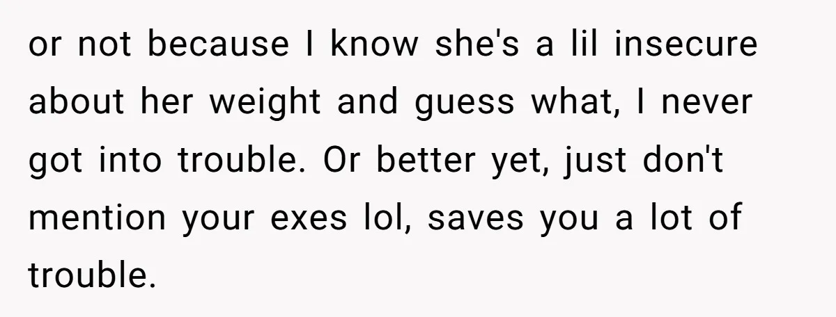or not because I know she's a lil insecure about her weight and guess what, I never got into trouble. Or better yet, just don't mention your exes lol, saves...